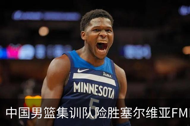 中国男篮集训队险胜塞尔维亚FMP，四人可征战世预赛，不包括崔永熙